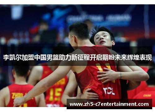李凯尔加盟中国男篮助力新征程开启期盼未来辉煌表现