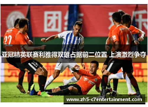 亚冠精英联赛利雅得双雄占据前二位置 上演激烈争夺