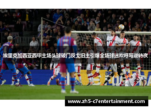 埃里克加西亚西甲主场头球破门反戈旧主引爆全场球迷欢呼写逆转夜
