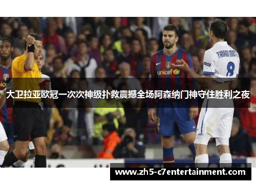 大卫拉亚欧冠一次次神级扑救震撼全场阿森纳门神守住胜利之夜