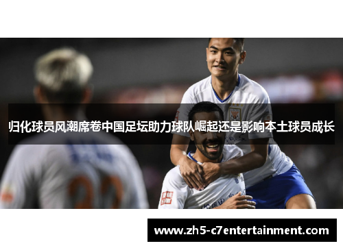 归化球员风潮席卷中国足坛助力球队崛起还是影响本土球员成长