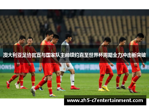 澳大利亚足协官宣与国家队主帅续约直至世界杯周期全力冲击新突破