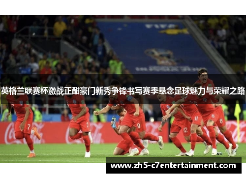 英格兰联赛杯激战正酣豪门新秀争锋书写赛季悬念足球魅力与荣耀之路